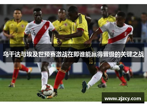 乌干达与埃及世预赛激战在即谁能赢得晋级的关键之战