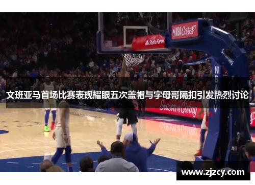 文班亚马首场比赛表现耀眼五次盖帽与字母哥隔扣引发热烈讨论